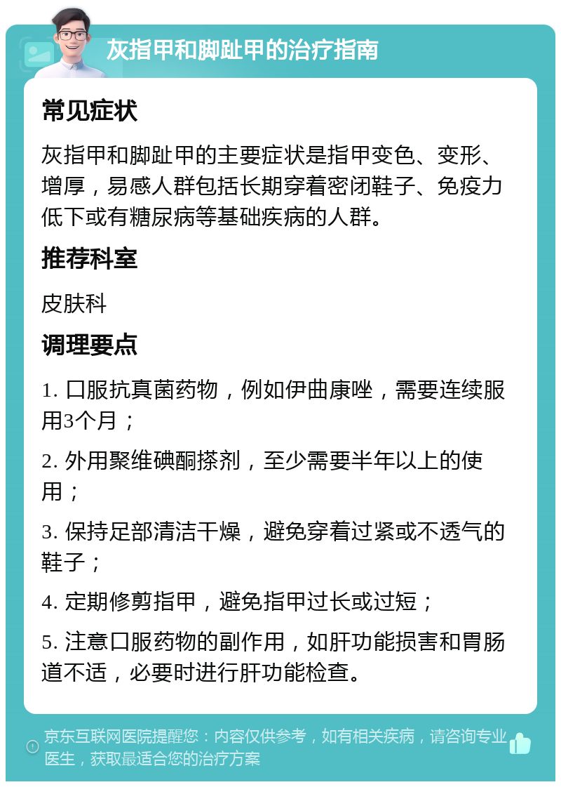 灰指甲和脚趾甲的治疗指南 常见症状 灰指甲和脚趾甲的主要症状是指甲变色、变形、增厚，易感人群包括长期穿着密闭鞋子、免疫力低下或有糖尿病等基础疾病的人群。 推荐科室 皮肤科 调理要点 1. 口服抗真菌药物，例如伊曲康唑，需要连续服用3个月； 2. 外用聚维碘酮搽剂，至少需要半年以上的使用； 3. 保持足部清洁干燥，避免穿着过紧或不透气的鞋子； 4. 定期修剪指甲，避免指甲过长或过短； 5. 注意口服药物的副作用，如肝功能损害和胃肠道不适，必要时进行肝功能检查。