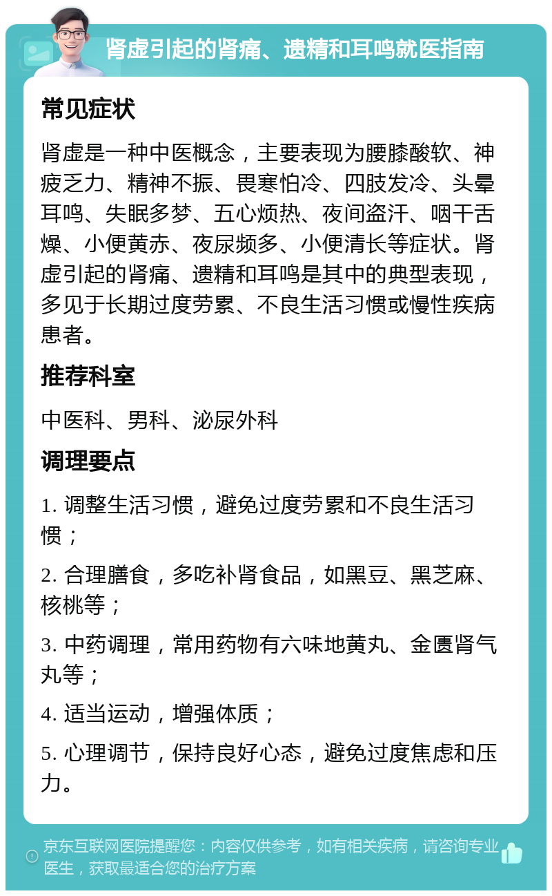 肾虚引起的肾痛、遗精和耳鸣就医指南 常见症状 肾虚是一种中医概念，主要表现为腰膝酸软、神疲乏力、精神不振、畏寒怕冷、四肢发冷、头晕耳鸣、失眠多梦、五心烦热、夜间盗汗、咽干舌燥、小便黄赤、夜尿频多、小便清长等症状。肾虚引起的肾痛、遗精和耳鸣是其中的典型表现，多见于长期过度劳累、不良生活习惯或慢性疾病患者。 推荐科室 中医科、男科、泌尿外科 调理要点 1. 调整生活习惯，避免过度劳累和不良生活习惯； 2. 合理膳食，多吃补肾食品，如黑豆、黑芝麻、核桃等； 3. 中药调理，常用药物有六味地黄丸、金匮肾气丸等； 4. 适当运动，增强体质； 5. 心理调节，保持良好心态，避免过度焦虑和压力。