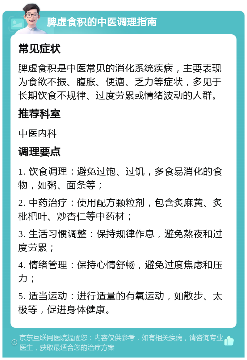 脾虚食积的中医调理指南 常见症状 脾虚食积是中医常见的消化系统疾病，主要表现为食欲不振、腹胀、便溏、乏力等症状，多见于长期饮食不规律、过度劳累或情绪波动的人群。 推荐科室 中医内科 调理要点 1. 饮食调理：避免过饱、过饥，多食易消化的食物，如粥、面条等； 2. 中药治疗：使用配方颗粒剂，包含炙麻黄、炙枇杷叶、炒杏仁等中药材； 3. 生活习惯调整：保持规律作息，避免熬夜和过度劳累； 4. 情绪管理：保持心情舒畅，避免过度焦虑和压力； 5. 适当运动：进行适量的有氧运动，如散步、太极等，促进身体健康。