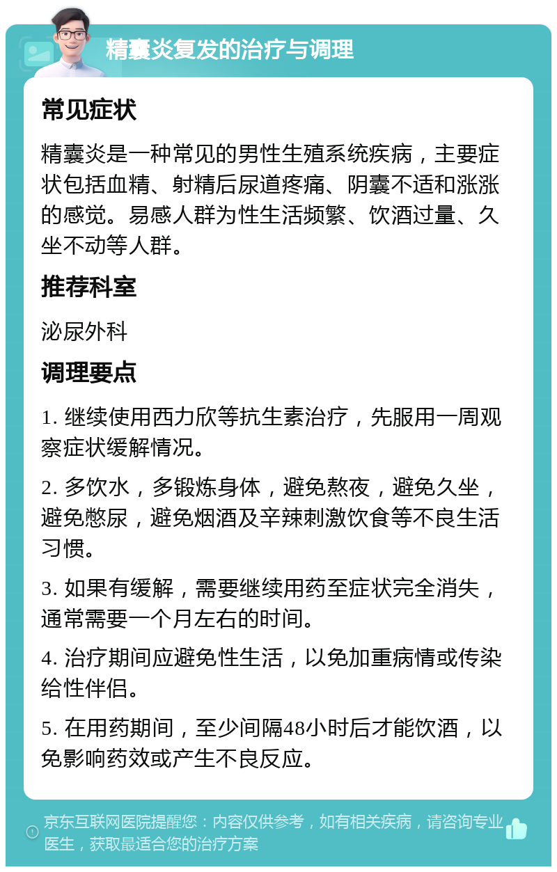 精囊炎复发的治疗与调理 常见症状 精囊炎是一种常见的男性生殖系统疾病，主要症状包括血精、射精后尿道疼痛、阴囊不适和涨涨的感觉。易感人群为性生活频繁、饮酒过量、久坐不动等人群。 推荐科室 泌尿外科 调理要点 1. 继续使用西力欣等抗生素治疗，先服用一周观察症状缓解情况。 2. 多饮水，多锻炼身体，避免熬夜，避免久坐，避免憋尿，避免烟酒及辛辣刺激饮食等不良生活习惯。 3. 如果有缓解，需要继续用药至症状完全消失，通常需要一个月左右的时间。 4. 治疗期间应避免性生活，以免加重病情或传染给性伴侣。 5. 在用药期间，至少间隔48小时后才能饮酒，以免影响药效或产生不良反应。