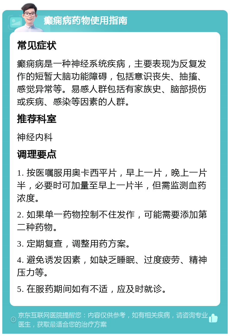 癫痫病药物使用指南 常见症状 癫痫病是一种神经系统疾病，主要表现为反复发作的短暂大脑功能障碍，包括意识丧失、抽搐、感觉异常等。易感人群包括有家族史、脑部损伤或疾病、感染等因素的人群。 推荐科室 神经内科 调理要点 1. 按医嘱服用奥卡西平片，早上一片，晚上一片半，必要时可加量至早上一片半，但需监测血药浓度。 2. 如果单一药物控制不住发作，可能需要添加第二种药物。 3. 定期复查，调整用药方案。 4. 避免诱发因素，如缺乏睡眠、过度疲劳、精神压力等。 5. 在服药期间如有不适，应及时就诊。