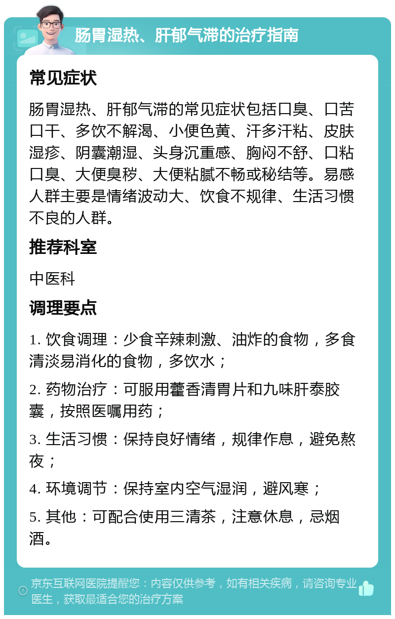 肠胃湿热、肝郁气滞的治疗指南 常见症状 肠胃湿热、肝郁气滞的常见症状包括口臭、口苦口干、多饮不解渴、小便色黄、汗多汗粘、皮肤湿疹、阴囊潮湿、头身沉重感、胸闷不舒、口粘口臭、大便臭秽、大便粘腻不畅或秘结等。易感人群主要是情绪波动大、饮食不规律、生活习惯不良的人群。 推荐科室 中医科 调理要点 1. 饮食调理：少食辛辣刺激、油炸的食物，多食清淡易消化的食物，多饮水； 2. 药物治疗：可服用藿香清胃片和九味肝泰胶囊，按照医嘱用药； 3. 生活习惯：保持良好情绪，规律作息，避免熬夜； 4. 环境调节：保持室内空气湿润，避风寒； 5. 其他：可配合使用三清茶，注意休息，忌烟酒。