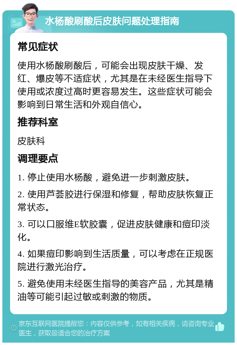 水杨酸刷酸后皮肤问题处理指南 常见症状 使用水杨酸刷酸后，可能会出现皮肤干燥、发红、爆皮等不适症状，尤其是在未经医生指导下使用或浓度过高时更容易发生。这些症状可能会影响到日常生活和外观自信心。 推荐科室 皮肤科 调理要点 1. 停止使用水杨酸，避免进一步刺激皮肤。 2. 使用芦荟胶进行保湿和修复，帮助皮肤恢复正常状态。 3. 可以口服维E软胶囊，促进皮肤健康和痘印淡化。 4. 如果痘印影响到生活质量，可以考虑在正规医院进行激光治疗。 5. 避免使用未经医生指导的美容产品，尤其是精油等可能引起过敏或刺激的物质。