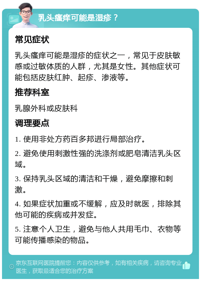 乳头瘙痒可能是湿疹？ 常见症状 乳头瘙痒可能是湿疹的症状之一，常见于皮肤敏感或过敏体质的人群，尤其是女性。其他症状可能包括皮肤红肿、起疹、渗液等。 推荐科室 乳腺外科或皮肤科 调理要点 1. 使用非处方药百多邦进行局部治疗。 2. 避免使用刺激性强的洗涤剂或肥皂清洁乳头区域。 3. 保持乳头区域的清洁和干燥，避免摩擦和刺激。 4. 如果症状加重或不缓解，应及时就医，排除其他可能的疾病或并发症。 5. 注意个人卫生，避免与他人共用毛巾、衣物等可能传播感染的物品。