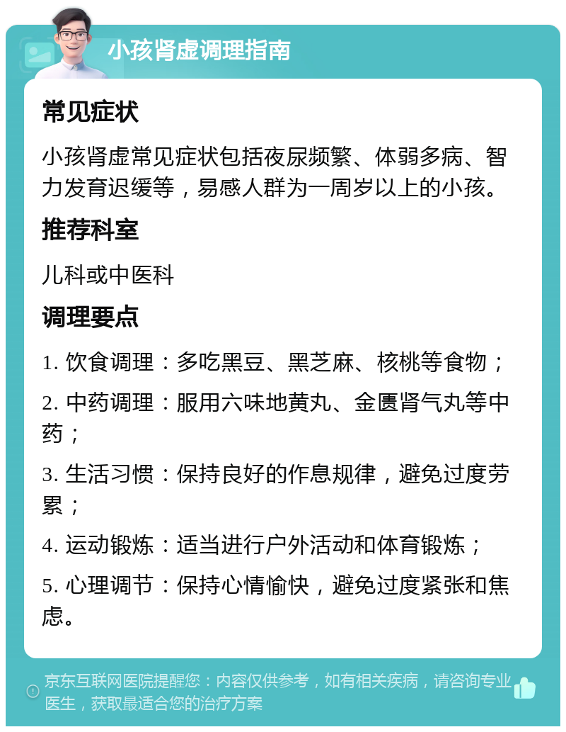 小孩肾虚调理指南 常见症状 小孩肾虚常见症状包括夜尿频繁、体弱多病、智力发育迟缓等，易感人群为一周岁以上的小孩。 推荐科室 儿科或中医科 调理要点 1. 饮食调理：多吃黑豆、黑芝麻、核桃等食物； 2. 中药调理：服用六味地黄丸、金匮肾气丸等中药； 3. 生活习惯：保持良好的作息规律，避免过度劳累； 4. 运动锻炼：适当进行户外活动和体育锻炼； 5. 心理调节：保持心情愉快，避免过度紧张和焦虑。