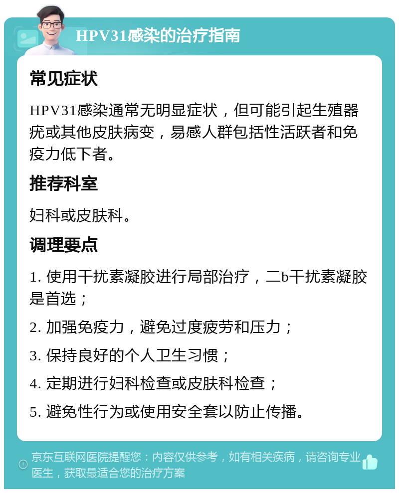 HPV31感染的治疗指南 常见症状 HPV31感染通常无明显症状，但可能引起生殖器疣或其他皮肤病变，易感人群包括性活跃者和免疫力低下者。 推荐科室 妇科或皮肤科。 调理要点 1. 使用干扰素凝胶进行局部治疗，二b干扰素凝胶是首选； 2. 加强免疫力，避免过度疲劳和压力； 3. 保持良好的个人卫生习惯； 4. 定期进行妇科检查或皮肤科检查； 5. 避免性行为或使用安全套以防止传播。