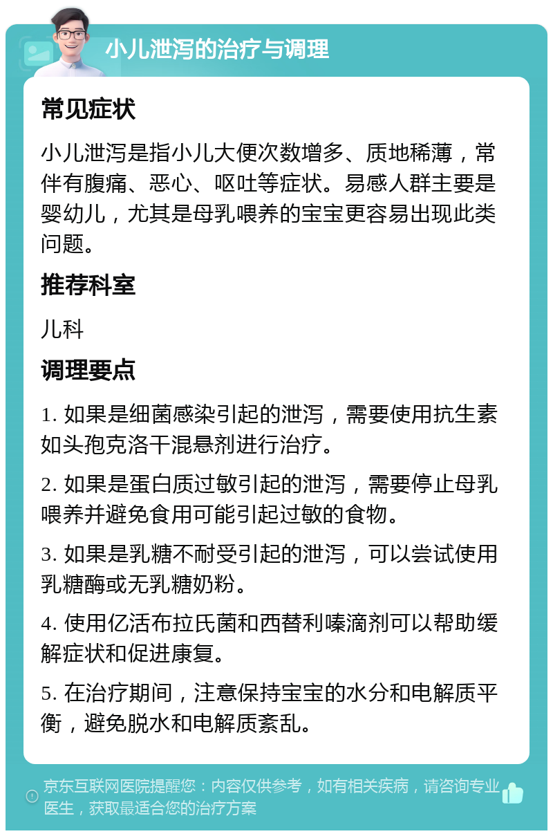 小儿泄泻的治疗与调理 常见症状 小儿泄泻是指小儿大便次数增多、质地稀薄，常伴有腹痛、恶心、呕吐等症状。易感人群主要是婴幼儿，尤其是母乳喂养的宝宝更容易出现此类问题。 推荐科室 儿科 调理要点 1. 如果是细菌感染引起的泄泻，需要使用抗生素如头孢克洛干混悬剂进行治疗。 2. 如果是蛋白质过敏引起的泄泻，需要停止母乳喂养并避免食用可能引起过敏的食物。 3. 如果是乳糖不耐受引起的泄泻，可以尝试使用乳糖酶或无乳糖奶粉。 4. 使用亿活布拉氏菌和西替利嗪滴剂可以帮助缓解症状和促进康复。 5. 在治疗期间，注意保持宝宝的水分和电解质平衡，避免脱水和电解质紊乱。