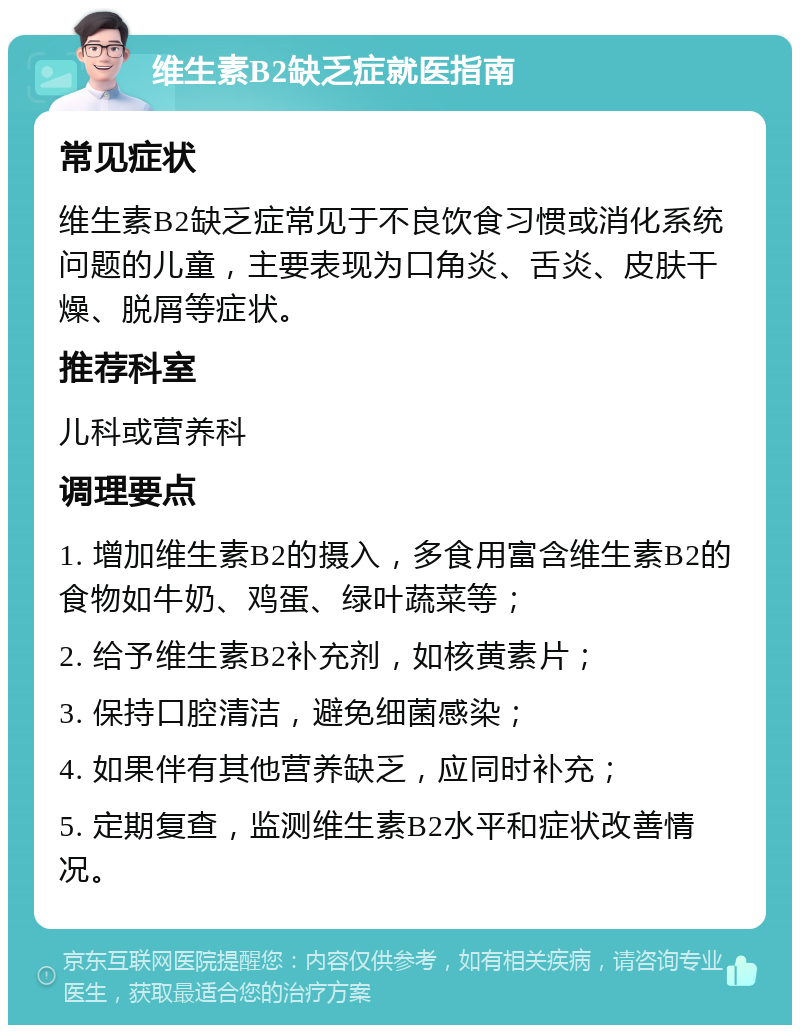 维生素B2缺乏症就医指南 常见症状 维生素B2缺乏症常见于不良饮食习惯或消化系统问题的儿童，主要表现为口角炎、舌炎、皮肤干燥、脱屑等症状。 推荐科室 儿科或营养科 调理要点 1. 增加维生素B2的摄入，多食用富含维生素B2的食物如牛奶、鸡蛋、绿叶蔬菜等； 2. 给予维生素B2补充剂，如核黄素片； 3. 保持口腔清洁，避免细菌感染； 4. 如果伴有其他营养缺乏，应同时补充； 5. 定期复查，监测维生素B2水平和症状改善情况。