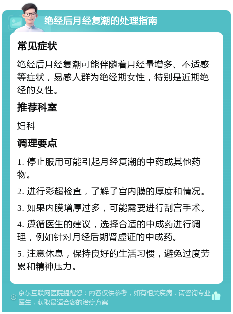 绝经后月经复潮的处理指南 常见症状 绝经后月经复潮可能伴随着月经量增多、不适感等症状，易感人群为绝经期女性，特别是近期绝经的女性。 推荐科室 妇科 调理要点 1. 停止服用可能引起月经复潮的中药或其他药物。 2. 进行彩超检查，了解子宫内膜的厚度和情况。 3. 如果内膜增厚过多，可能需要进行刮宫手术。 4. 遵循医生的建议，选择合适的中成药进行调理，例如针对月经后期肾虚证的中成药。 5. 注意休息，保持良好的生活习惯，避免过度劳累和精神压力。