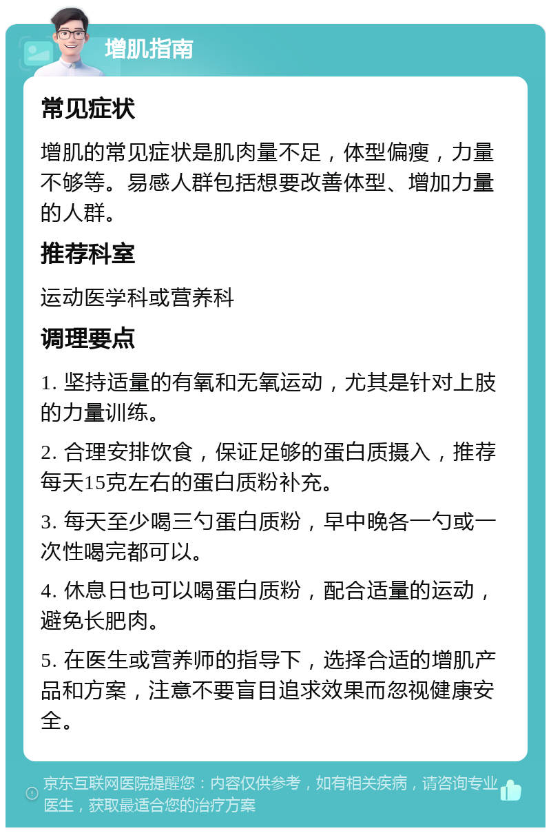 增肌指南 常见症状 增肌的常见症状是肌肉量不足，体型偏瘦，力量不够等。易感人群包括想要改善体型、增加力量的人群。 推荐科室 运动医学科或营养科 调理要点 1. 坚持适量的有氧和无氧运动，尤其是针对上肢的力量训练。 2. 合理安排饮食，保证足够的蛋白质摄入，推荐每天15克左右的蛋白质粉补充。 3. 每天至少喝三勺蛋白质粉，早中晚各一勺或一次性喝完都可以。 4. 休息日也可以喝蛋白质粉，配合适量的运动，避免长肥肉。 5. 在医生或营养师的指导下，选择合适的增肌产品和方案，注意不要盲目追求效果而忽视健康安全。