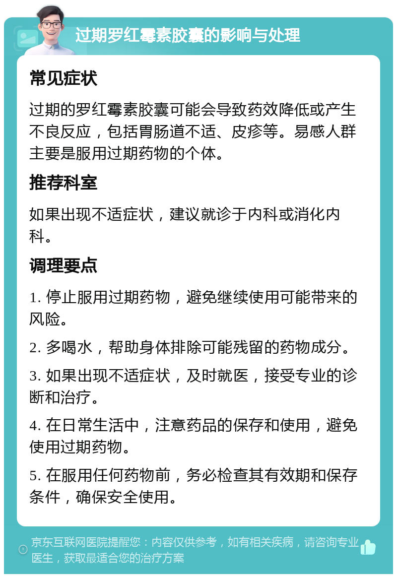 过期罗红霉素胶囊的影响与处理 常见症状 过期的罗红霉素胶囊可能会导致药效降低或产生不良反应，包括胃肠道不适、皮疹等。易感人群主要是服用过期药物的个体。 推荐科室 如果出现不适症状，建议就诊于内科或消化内科。 调理要点 1. 停止服用过期药物，避免继续使用可能带来的风险。 2. 多喝水，帮助身体排除可能残留的药物成分。 3. 如果出现不适症状，及时就医，接受专业的诊断和治疗。 4. 在日常生活中，注意药品的保存和使用，避免使用过期药物。 5. 在服用任何药物前，务必检查其有效期和保存条件，确保安全使用。