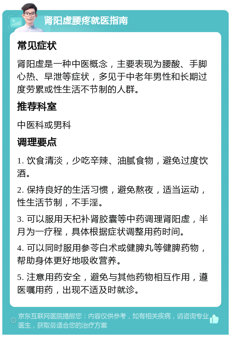 肾阳虚腰疼就医指南 常见症状 肾阳虚是一种中医概念，主要表现为腰酸、手脚心热、早泄等症状，多见于中老年男性和长期过度劳累或性生活不节制的人群。 推荐科室 中医科或男科 调理要点 1. 饮食清淡，少吃辛辣、油腻食物，避免过度饮酒。 2. 保持良好的生活习惯，避免熬夜，适当运动，性生活节制，不手淫。 3. 可以服用天杞补肾胶囊等中药调理肾阳虚，半月为一疗程，具体根据症状调整用药时间。 4. 可以同时服用参苓白术或健脾丸等健脾药物，帮助身体更好地吸收营养。 5. 注意用药安全，避免与其他药物相互作用，遵医嘱用药，出现不适及时就诊。