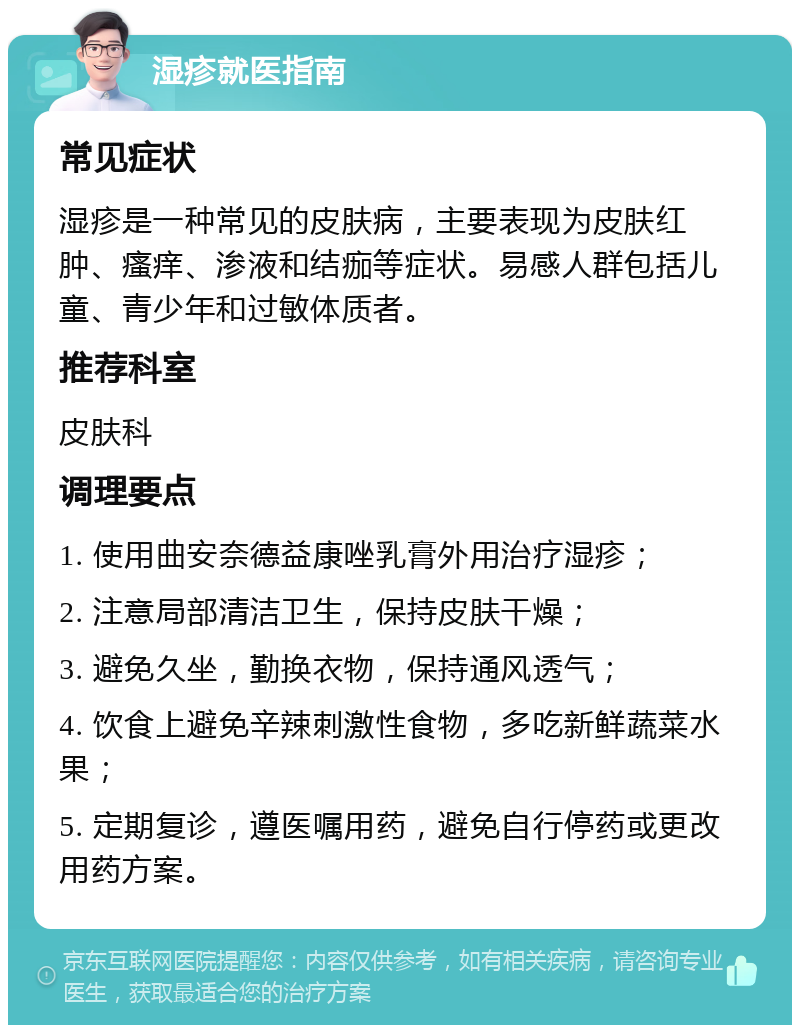 湿疹就医指南 常见症状 湿疹是一种常见的皮肤病，主要表现为皮肤红肿、瘙痒、渗液和结痂等症状。易感人群包括儿童、青少年和过敏体质者。 推荐科室 皮肤科 调理要点 1. 使用曲安奈德益康唑乳膏外用治疗湿疹； 2. 注意局部清洁卫生，保持皮肤干燥； 3. 避免久坐，勤换衣物，保持通风透气； 4. 饮食上避免辛辣刺激性食物，多吃新鲜蔬菜水果； 5. 定期复诊，遵医嘱用药，避免自行停药或更改用药方案。