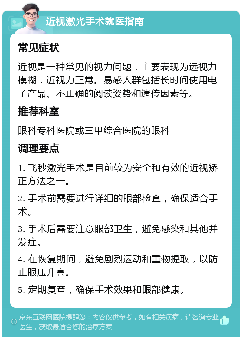 近视激光手术就医指南 常见症状 近视是一种常见的视力问题，主要表现为远视力模糊，近视力正常。易感人群包括长时间使用电子产品、不正确的阅读姿势和遗传因素等。 推荐科室 眼科专科医院或三甲综合医院的眼科 调理要点 1. 飞秒激光手术是目前较为安全和有效的近视矫正方法之一。 2. 手术前需要进行详细的眼部检查，确保适合手术。 3. 手术后需要注意眼部卫生，避免感染和其他并发症。 4. 在恢复期间，避免剧烈运动和重物提取，以防止眼压升高。 5. 定期复查，确保手术效果和眼部健康。