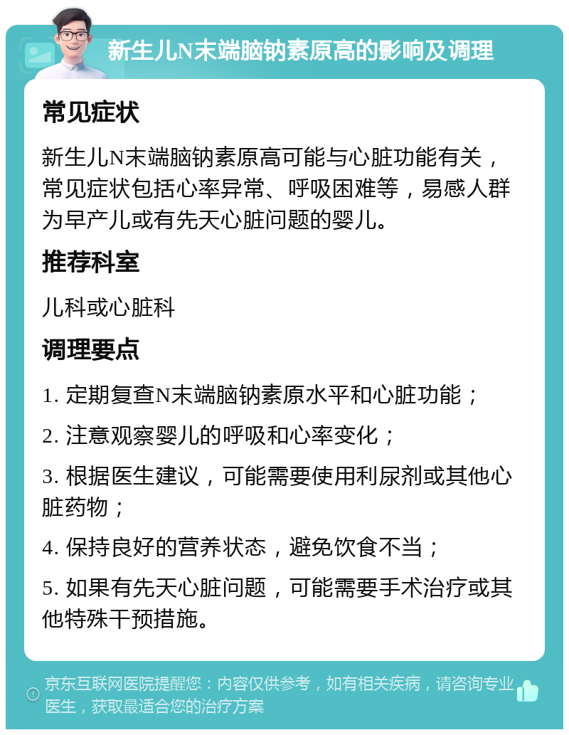 新生儿N末端脑钠素原高的影响及调理 常见症状 新生儿N末端脑钠素原高可能与心脏功能有关，常见症状包括心率异常、呼吸困难等，易感人群为早产儿或有先天心脏问题的婴儿。 推荐科室 儿科或心脏科 调理要点 1. 定期复查N末端脑钠素原水平和心脏功能； 2. 注意观察婴儿的呼吸和心率变化； 3. 根据医生建议，可能需要使用利尿剂或其他心脏药物； 4. 保持良好的营养状态，避免饮食不当； 5. 如果有先天心脏问题，可能需要手术治疗或其他特殊干预措施。