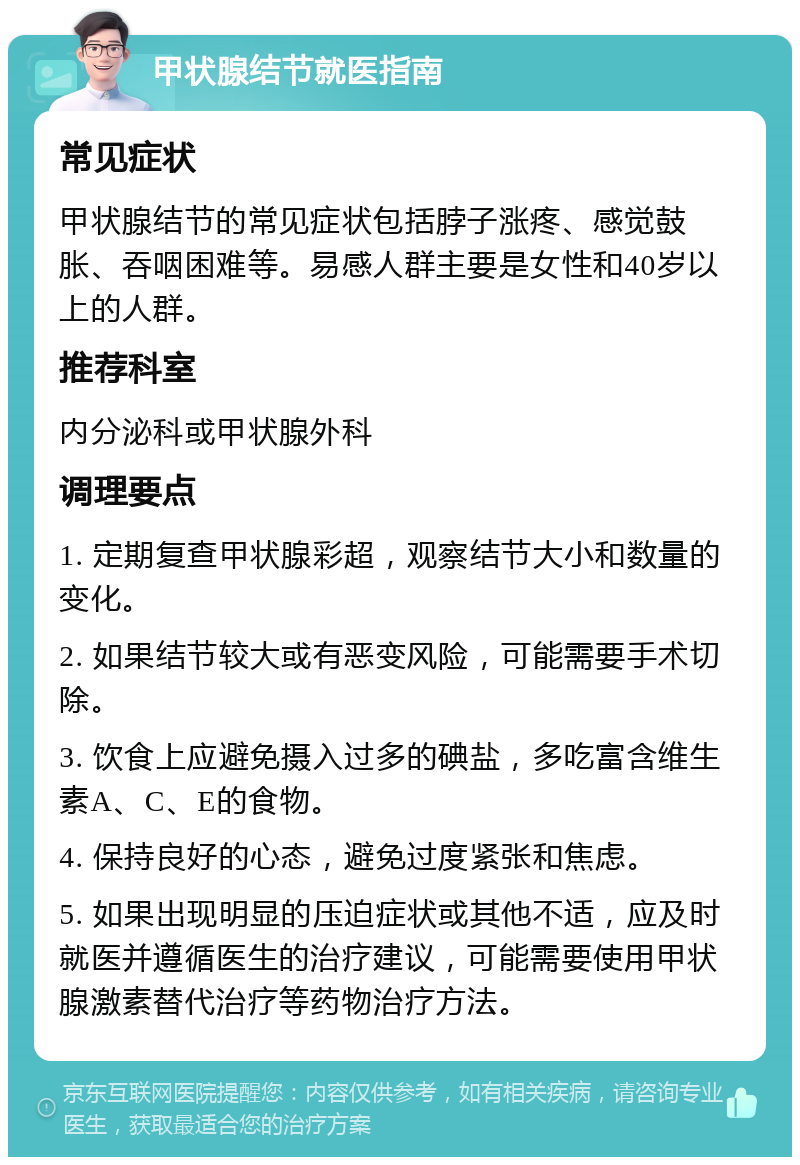 甲状腺结节就医指南 常见症状 甲状腺结节的常见症状包括脖子涨疼、感觉鼓胀、吞咽困难等。易感人群主要是女性和40岁以上的人群。 推荐科室 内分泌科或甲状腺外科 调理要点 1. 定期复查甲状腺彩超，观察结节大小和数量的变化。 2. 如果结节较大或有恶变风险，可能需要手术切除。 3. 饮食上应避免摄入过多的碘盐，多吃富含维生素A、C、E的食物。 4. 保持良好的心态，避免过度紧张和焦虑。 5. 如果出现明显的压迫症状或其他不适，应及时就医并遵循医生的治疗建议，可能需要使用甲状腺激素替代治疗等药物治疗方法。