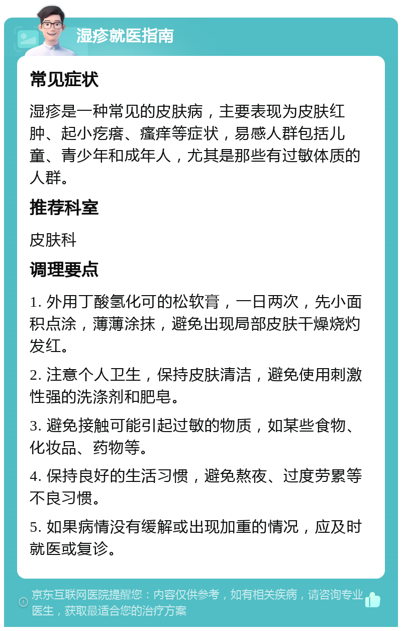 湿疹就医指南 常见症状 湿疹是一种常见的皮肤病，主要表现为皮肤红肿、起小疙瘩、瘙痒等症状，易感人群包括儿童、青少年和成年人，尤其是那些有过敏体质的人群。 推荐科室 皮肤科 调理要点 1. 外用丁酸氢化可的松软膏，一日两次，先小面积点涂，薄薄涂抹，避免出现局部皮肤干燥烧灼发红。 2. 注意个人卫生，保持皮肤清洁，避免使用刺激性强的洗涤剂和肥皂。 3. 避免接触可能引起过敏的物质，如某些食物、化妆品、药物等。 4. 保持良好的生活习惯，避免熬夜、过度劳累等不良习惯。 5. 如果病情没有缓解或出现加重的情况，应及时就医或复诊。