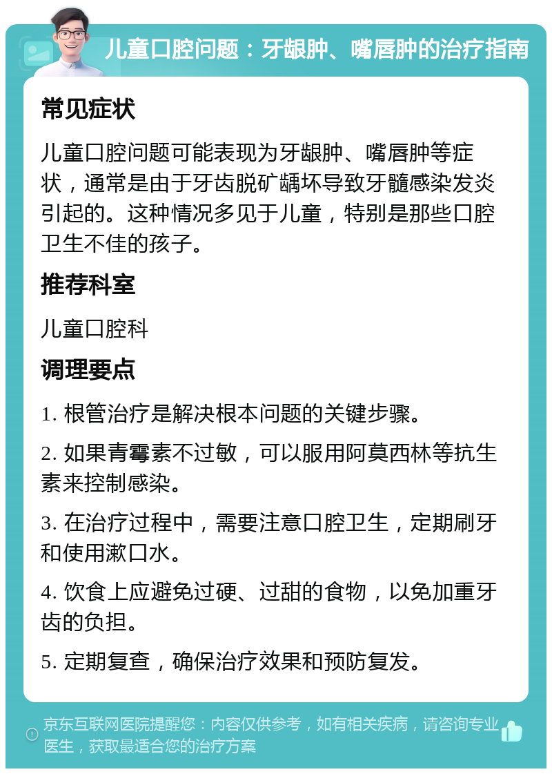 儿童口腔问题：牙龈肿、嘴唇肿的治疗指南 常见症状 儿童口腔问题可能表现为牙龈肿、嘴唇肿等症状，通常是由于牙齿脱矿龋坏导致牙髓感染发炎引起的。这种情况多见于儿童，特别是那些口腔卫生不佳的孩子。 推荐科室 儿童口腔科 调理要点 1. 根管治疗是解决根本问题的关键步骤。 2. 如果青霉素不过敏，可以服用阿莫西林等抗生素来控制感染。 3. 在治疗过程中，需要注意口腔卫生，定期刷牙和使用漱口水。 4. 饮食上应避免过硬、过甜的食物，以免加重牙齿的负担。 5. 定期复查，确保治疗效果和预防复发。