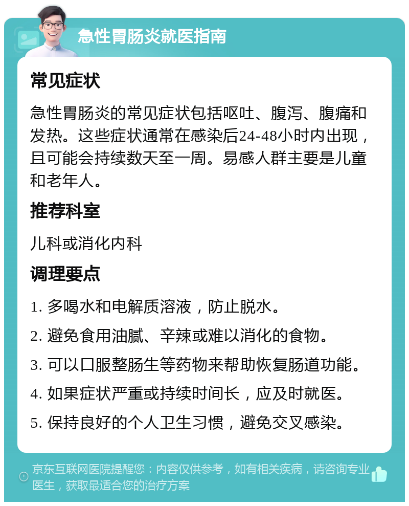 急性胃肠炎就医指南 常见症状 急性胃肠炎的常见症状包括呕吐、腹泻、腹痛和发热。这些症状通常在感染后24-48小时内出现，且可能会持续数天至一周。易感人群主要是儿童和老年人。 推荐科室 儿科或消化内科 调理要点 1. 多喝水和电解质溶液，防止脱水。 2. 避免食用油腻、辛辣或难以消化的食物。 3. 可以口服整肠生等药物来帮助恢复肠道功能。 4. 如果症状严重或持续时间长，应及时就医。 5. 保持良好的个人卫生习惯，避免交叉感染。