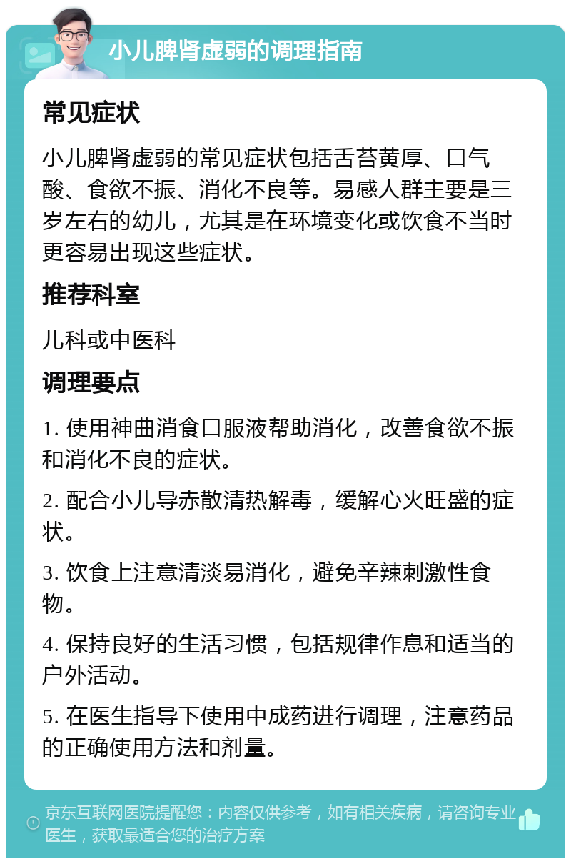 小儿脾肾虚弱的调理指南 常见症状 小儿脾肾虚弱的常见症状包括舌苔黄厚、口气酸、食欲不振、消化不良等。易感人群主要是三岁左右的幼儿，尤其是在环境变化或饮食不当时更容易出现这些症状。 推荐科室 儿科或中医科 调理要点 1. 使用神曲消食口服液帮助消化，改善食欲不振和消化不良的症状。 2. 配合小儿导赤散清热解毒，缓解心火旺盛的症状。 3. 饮食上注意清淡易消化，避免辛辣刺激性食物。 4. 保持良好的生活习惯，包括规律作息和适当的户外活动。 5. 在医生指导下使用中成药进行调理，注意药品的正确使用方法和剂量。