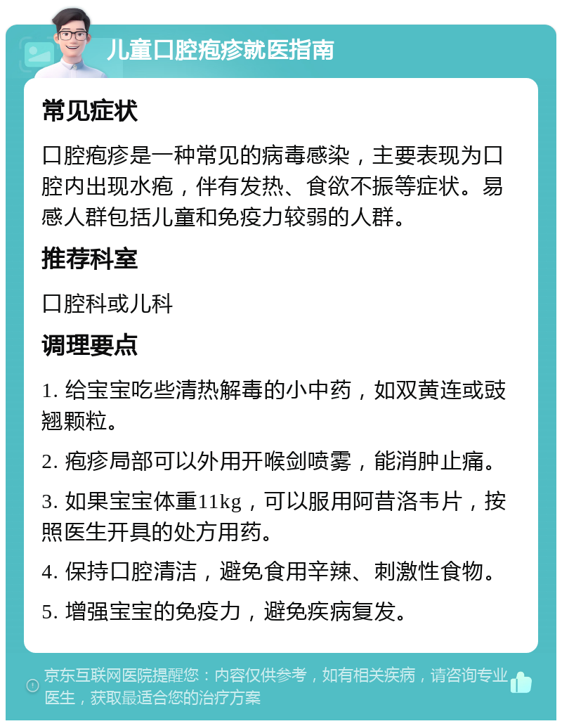 儿童口腔疱疹就医指南 常见症状 口腔疱疹是一种常见的病毒感染，主要表现为口腔内出现水疱，伴有发热、食欲不振等症状。易感人群包括儿童和免疫力较弱的人群。 推荐科室 口腔科或儿科 调理要点 1. 给宝宝吃些清热解毒的小中药，如双黄连或豉翘颗粒。 2. 疱疹局部可以外用开喉剑喷雾，能消肿止痛。 3. 如果宝宝体重11kg，可以服用阿昔洛韦片，按照医生开具的处方用药。 4. 保持口腔清洁，避免食用辛辣、刺激性食物。 5. 增强宝宝的免疫力，避免疾病复发。