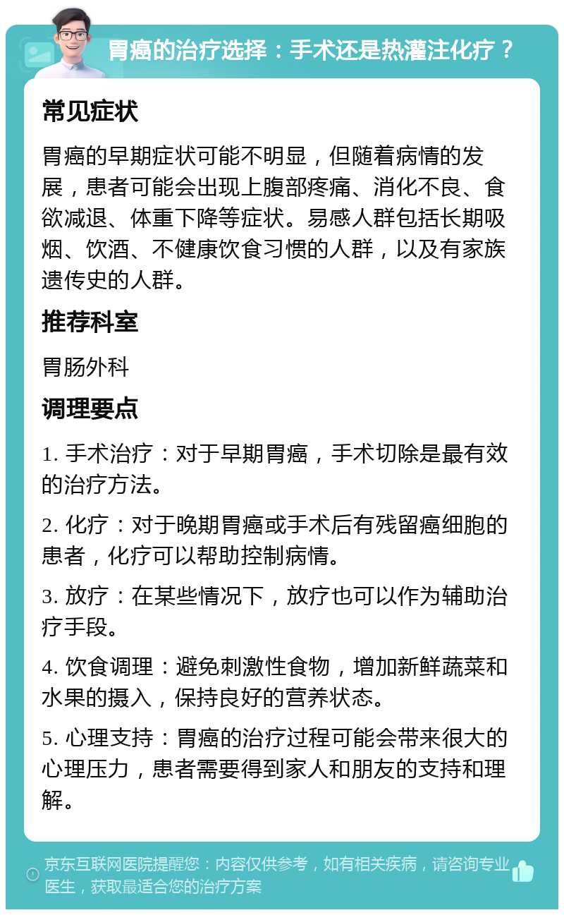 胃癌的治疗选择：手术还是热灌注化疗？ 常见症状 胃癌的早期症状可能不明显，但随着病情的发展，患者可能会出现上腹部疼痛、消化不良、食欲减退、体重下降等症状。易感人群包括长期吸烟、饮酒、不健康饮食习惯的人群，以及有家族遗传史的人群。 推荐科室 胃肠外科 调理要点 1. 手术治疗：对于早期胃癌，手术切除是最有效的治疗方法。 2. 化疗：对于晚期胃癌或手术后有残留癌细胞的患者，化疗可以帮助控制病情。 3. 放疗：在某些情况下，放疗也可以作为辅助治疗手段。 4. 饮食调理：避免刺激性食物，增加新鲜蔬菜和水果的摄入，保持良好的营养状态。 5. 心理支持：胃癌的治疗过程可能会带来很大的心理压力，患者需要得到家人和朋友的支持和理解。