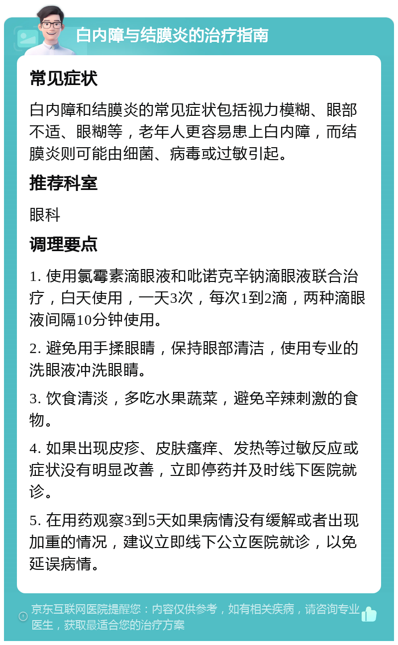 白内障与结膜炎的治疗指南 常见症状 白内障和结膜炎的常见症状包括视力模糊、眼部不适、眼糊等，老年人更容易患上白内障，而结膜炎则可能由细菌、病毒或过敏引起。 推荐科室 眼科 调理要点 1. 使用氯霉素滴眼液和吡诺克辛钠滴眼液联合治疗，白天使用，一天3次，每次1到2滴，两种滴眼液间隔10分钟使用。 2. 避免用手揉眼睛，保持眼部清洁，使用专业的洗眼液冲洗眼睛。 3. 饮食清淡，多吃水果蔬菜，避免辛辣刺激的食物。 4. 如果出现皮疹、皮肤瘙痒、发热等过敏反应或症状没有明显改善，立即停药并及时线下医院就诊。 5. 在用药观察3到5天如果病情没有缓解或者出现加重的情况，建议立即线下公立医院就诊，以免延误病情。