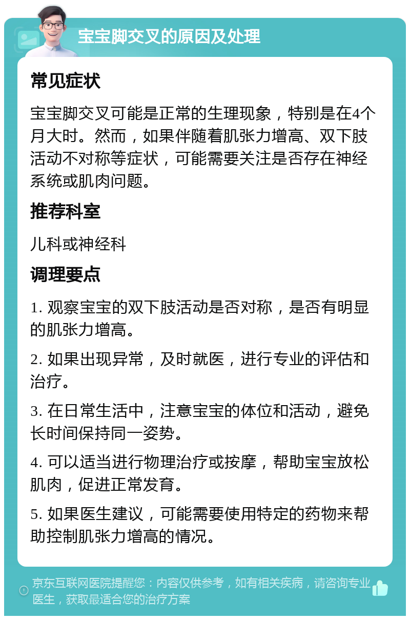 宝宝脚交叉的原因及处理 常见症状 宝宝脚交叉可能是正常的生理现象，特别是在4个月大时。然而，如果伴随着肌张力增高、双下肢活动不对称等症状，可能需要关注是否存在神经系统或肌肉问题。 推荐科室 儿科或神经科 调理要点 1. 观察宝宝的双下肢活动是否对称，是否有明显的肌张力增高。 2. 如果出现异常，及时就医，进行专业的评估和治疗。 3. 在日常生活中，注意宝宝的体位和活动，避免长时间保持同一姿势。 4. 可以适当进行物理治疗或按摩，帮助宝宝放松肌肉，促进正常发育。 5. 如果医生建议，可能需要使用特定的药物来帮助控制肌张力增高的情况。