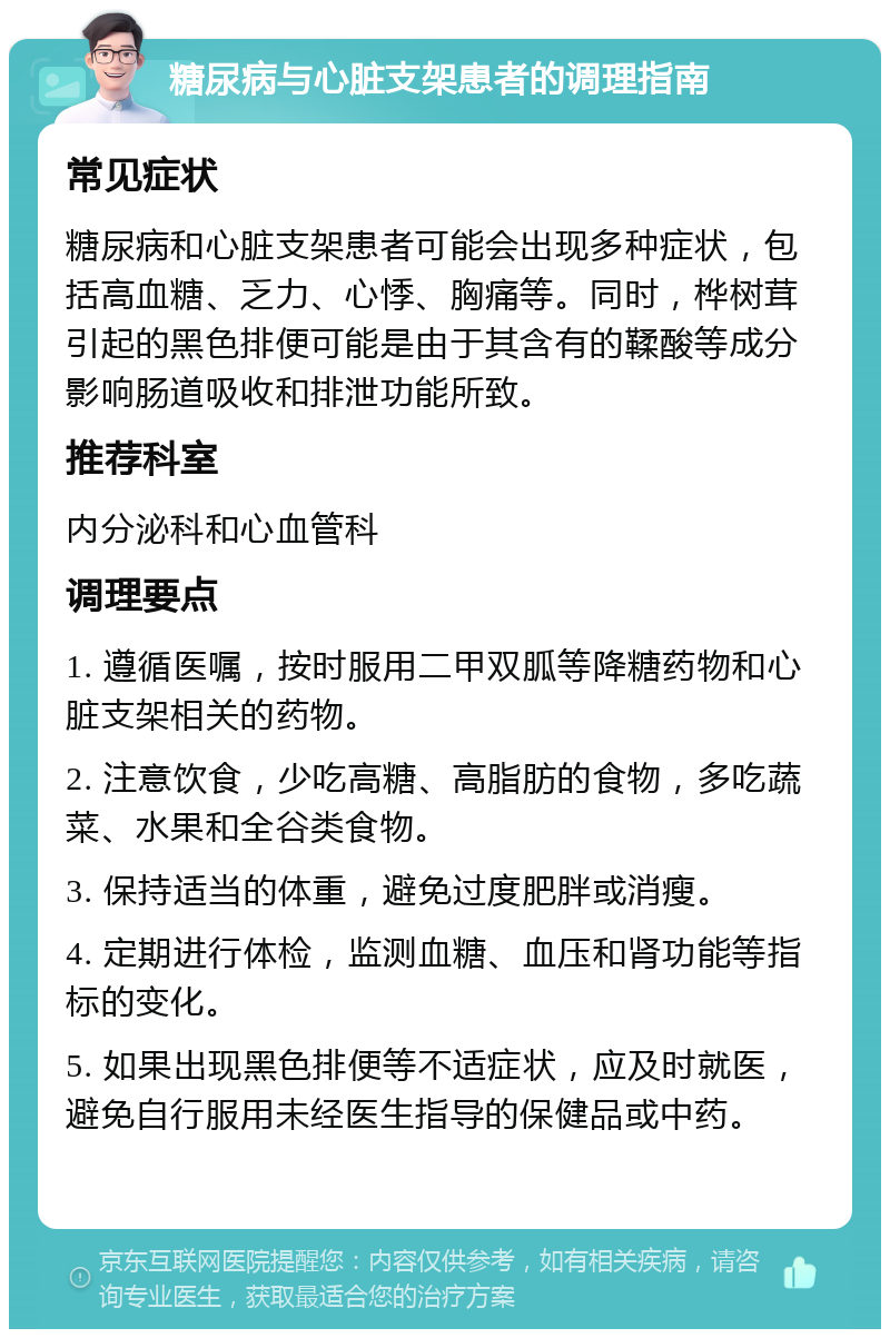 糖尿病与心脏支架患者的调理指南 常见症状 糖尿病和心脏支架患者可能会出现多种症状，包括高血糖、乏力、心悸、胸痛等。同时，桦树茸引起的黑色排便可能是由于其含有的鞣酸等成分影响肠道吸收和排泄功能所致。 推荐科室 内分泌科和心血管科 调理要点 1. 遵循医嘱，按时服用二甲双胍等降糖药物和心脏支架相关的药物。 2. 注意饮食，少吃高糖、高脂肪的食物，多吃蔬菜、水果和全谷类食物。 3. 保持适当的体重，避免过度肥胖或消瘦。 4. 定期进行体检，监测血糖、血压和肾功能等指标的变化。 5. 如果出现黑色排便等不适症状，应及时就医，避免自行服用未经医生指导的保健品或中药。