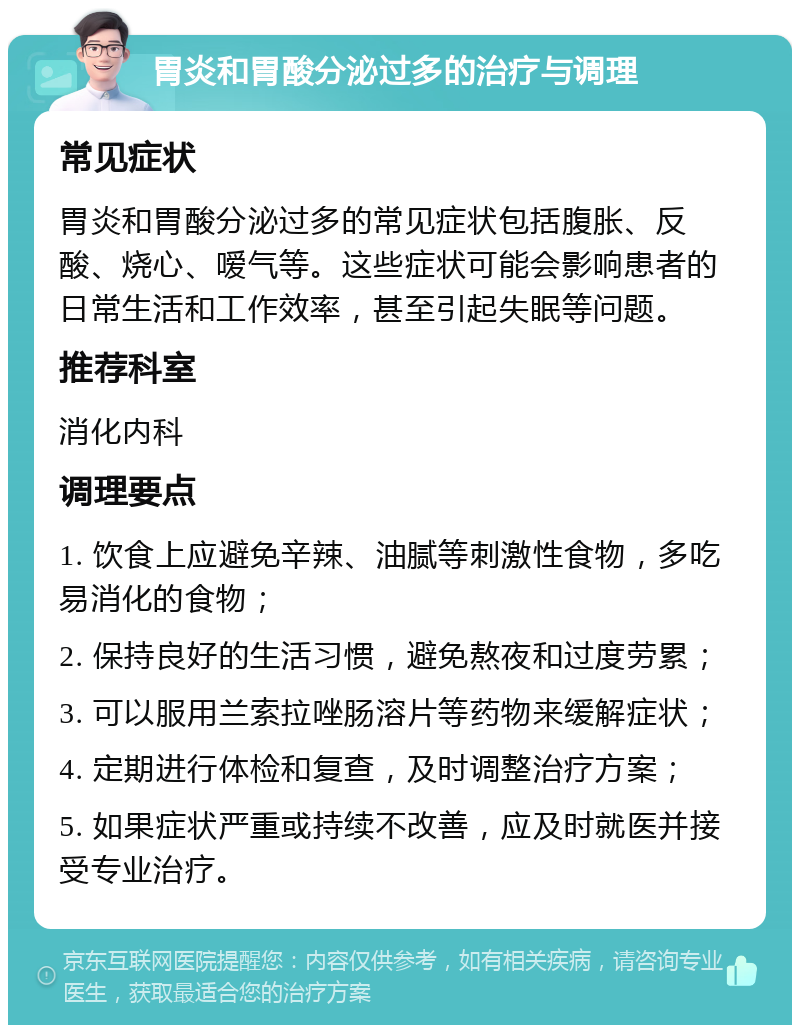 胃炎和胃酸分泌过多的治疗与调理 常见症状 胃炎和胃酸分泌过多的常见症状包括腹胀、反酸、烧心、嗳气等。这些症状可能会影响患者的日常生活和工作效率，甚至引起失眠等问题。 推荐科室 消化内科 调理要点 1. 饮食上应避免辛辣、油腻等刺激性食物，多吃易消化的食物； 2. 保持良好的生活习惯，避免熬夜和过度劳累； 3. 可以服用兰索拉唑肠溶片等药物来缓解症状； 4. 定期进行体检和复查，及时调整治疗方案； 5. 如果症状严重或持续不改善，应及时就医并接受专业治疗。