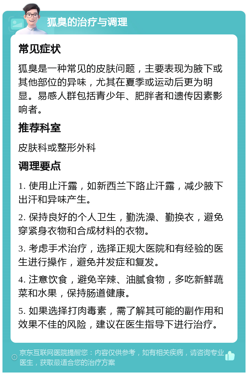 狐臭的治疗与调理 常见症状 狐臭是一种常见的皮肤问题，主要表现为腋下或其他部位的异味，尤其在夏季或运动后更为明显。易感人群包括青少年、肥胖者和遗传因素影响者。 推荐科室 皮肤科或整形外科 调理要点 1. 使用止汗露，如新西兰下路止汗露，减少腋下出汗和异味产生。 2. 保持良好的个人卫生，勤洗澡、勤换衣，避免穿紧身衣物和合成材料的衣物。 3. 考虑手术治疗，选择正规大医院和有经验的医生进行操作，避免并发症和复发。 4. 注意饮食，避免辛辣、油腻食物，多吃新鲜蔬菜和水果，保持肠道健康。 5. 如果选择打肉毒素，需了解其可能的副作用和效果不佳的风险，建议在医生指导下进行治疗。