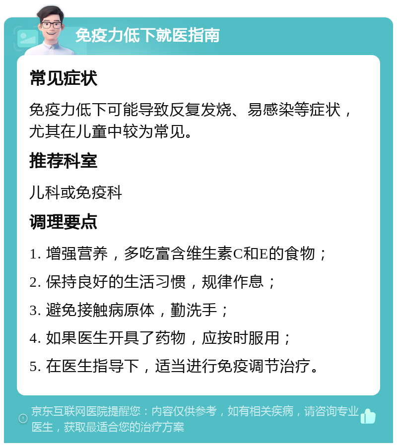 免疫力低下就医指南 常见症状 免疫力低下可能导致反复发烧、易感染等症状，尤其在儿童中较为常见。 推荐科室 儿科或免疫科 调理要点 1. 增强营养，多吃富含维生素C和E的食物； 2. 保持良好的生活习惯，规律作息； 3. 避免接触病原体，勤洗手； 4. 如果医生开具了药物，应按时服用； 5. 在医生指导下，适当进行免疫调节治疗。