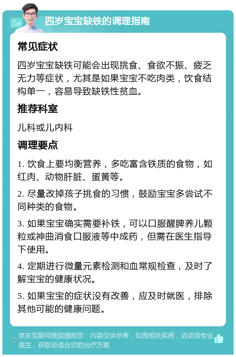 四岁宝宝缺铁的调理指南 常见症状 四岁宝宝缺铁可能会出现挑食、食欲不振、疲乏无力等症状，尤其是如果宝宝不吃肉类，饮食结构单一，容易导致缺铁性贫血。 推荐科室 儿科或儿内科 调理要点 1. 饮食上要均衡营养，多吃富含铁质的食物，如红肉、动物肝脏、蛋黄等。 2. 尽量改掉孩子挑食的习惯，鼓励宝宝多尝试不同种类的食物。 3. 如果宝宝确实需要补铁，可以口服醒脾养儿颗粒或神曲消食口服液等中成药，但需在医生指导下使用。 4. 定期进行微量元素检测和血常规检查，及时了解宝宝的健康状况。 5. 如果宝宝的症状没有改善，应及时就医，排除其他可能的健康问题。