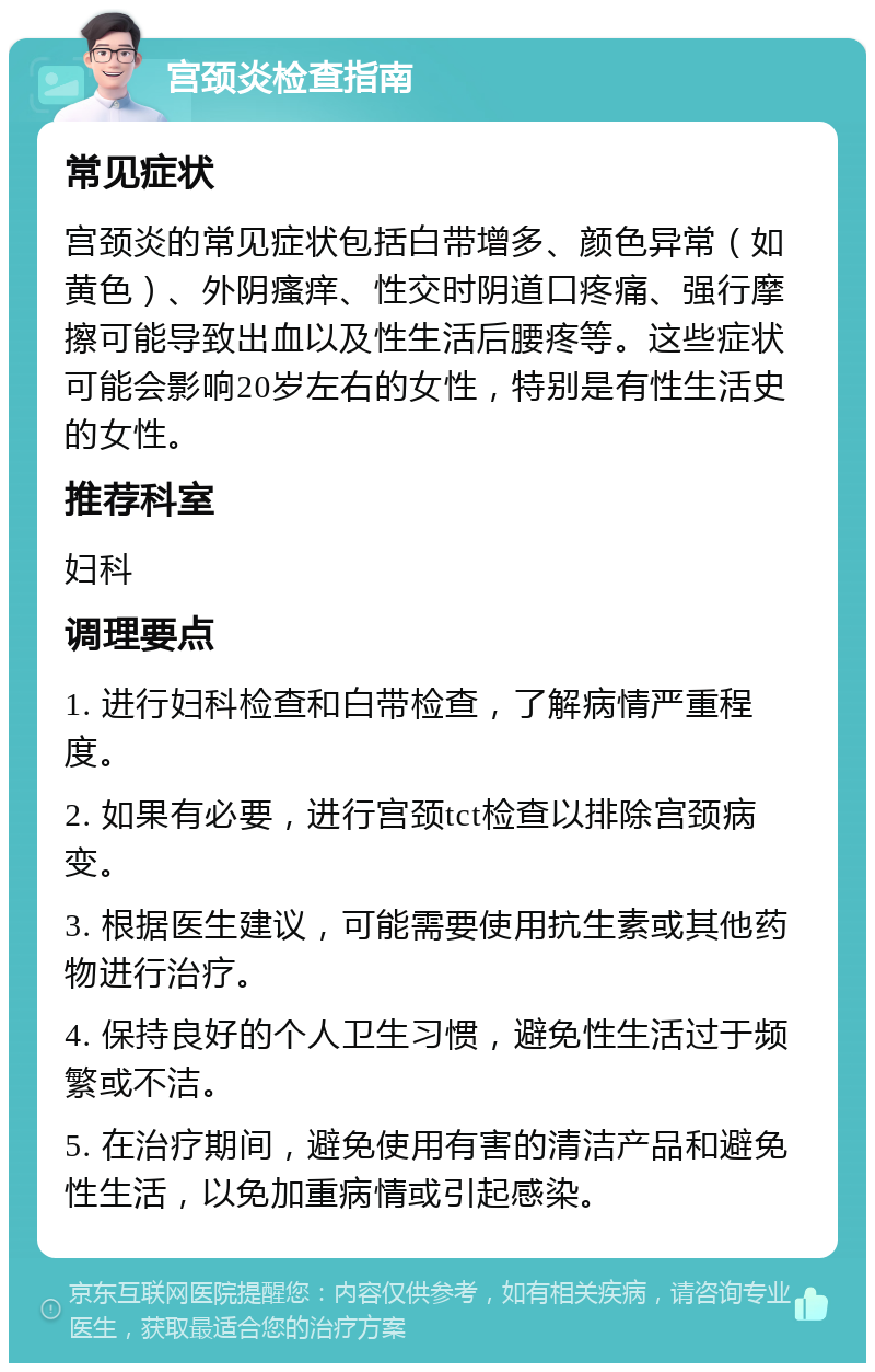 宫颈炎检查指南 常见症状 宫颈炎的常见症状包括白带增多、颜色异常（如黄色）、外阴瘙痒、性交时阴道口疼痛、强行摩擦可能导致出血以及性生活后腰疼等。这些症状可能会影响20岁左右的女性，特别是有性生活史的女性。 推荐科室 妇科 调理要点 1. 进行妇科检查和白带检查，了解病情严重程度。 2. 如果有必要，进行宫颈tct检查以排除宫颈病变。 3. 根据医生建议，可能需要使用抗生素或其他药物进行治疗。 4. 保持良好的个人卫生习惯，避免性生活过于频繁或不洁。 5. 在治疗期间，避免使用有害的清洁产品和避免性生活，以免加重病情或引起感染。