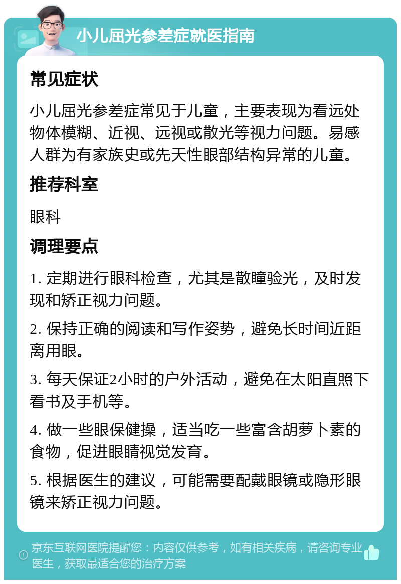 小儿屈光参差症就医指南 常见症状 小儿屈光参差症常见于儿童，主要表现为看远处物体模糊、近视、远视或散光等视力问题。易感人群为有家族史或先天性眼部结构异常的儿童。 推荐科室 眼科 调理要点 1. 定期进行眼科检查，尤其是散瞳验光，及时发现和矫正视力问题。 2. 保持正确的阅读和写作姿势，避免长时间近距离用眼。 3. 每天保证2小时的户外活动，避免在太阳直照下看书及手机等。 4. 做一些眼保健操，适当吃一些富含胡萝卜素的食物，促进眼睛视觉发育。 5. 根据医生的建议，可能需要配戴眼镜或隐形眼镜来矫正视力问题。