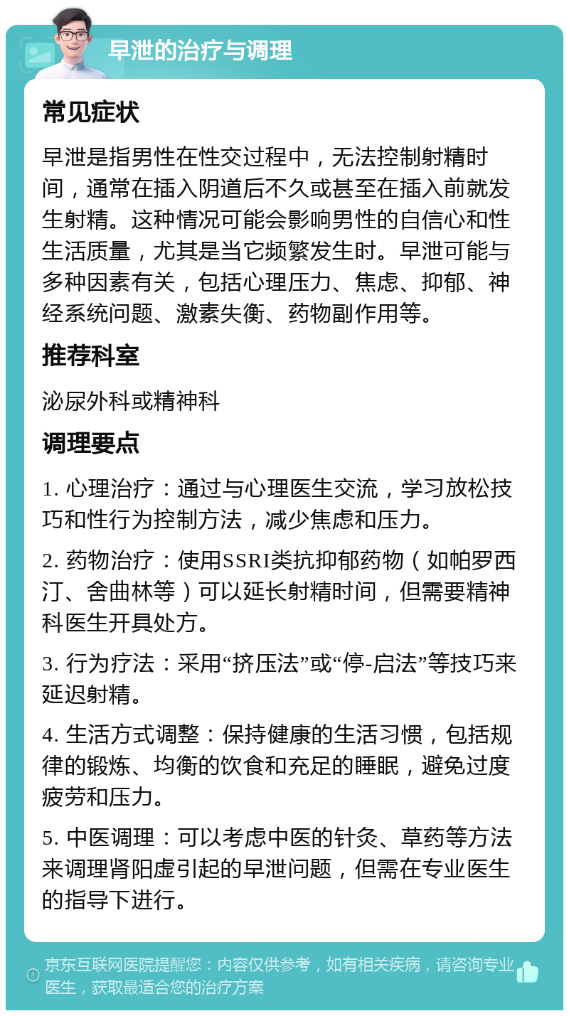 早泄的治疗与调理 常见症状 早泄是指男性在性交过程中，无法控制射精时间，通常在插入阴道后不久或甚至在插入前就发生射精。这种情况可能会影响男性的自信心和性生活质量，尤其是当它频繁发生时。早泄可能与多种因素有关，包括心理压力、焦虑、抑郁、神经系统问题、激素失衡、药物副作用等。 推荐科室 泌尿外科或精神科 调理要点 1. 心理治疗：通过与心理医生交流，学习放松技巧和性行为控制方法，减少焦虑和压力。 2. 药物治疗：使用SSRI类抗抑郁药物（如帕罗西汀、舍曲林等）可以延长射精时间，但需要精神科医生开具处方。 3. 行为疗法：采用“挤压法”或“停-启法”等技巧来延迟射精。 4. 生活方式调整：保持健康的生活习惯，包括规律的锻炼、均衡的饮食和充足的睡眠，避免过度疲劳和压力。 5. 中医调理：可以考虑中医的针灸、草药等方法来调理肾阳虚引起的早泄问题，但需在专业医生的指导下进行。