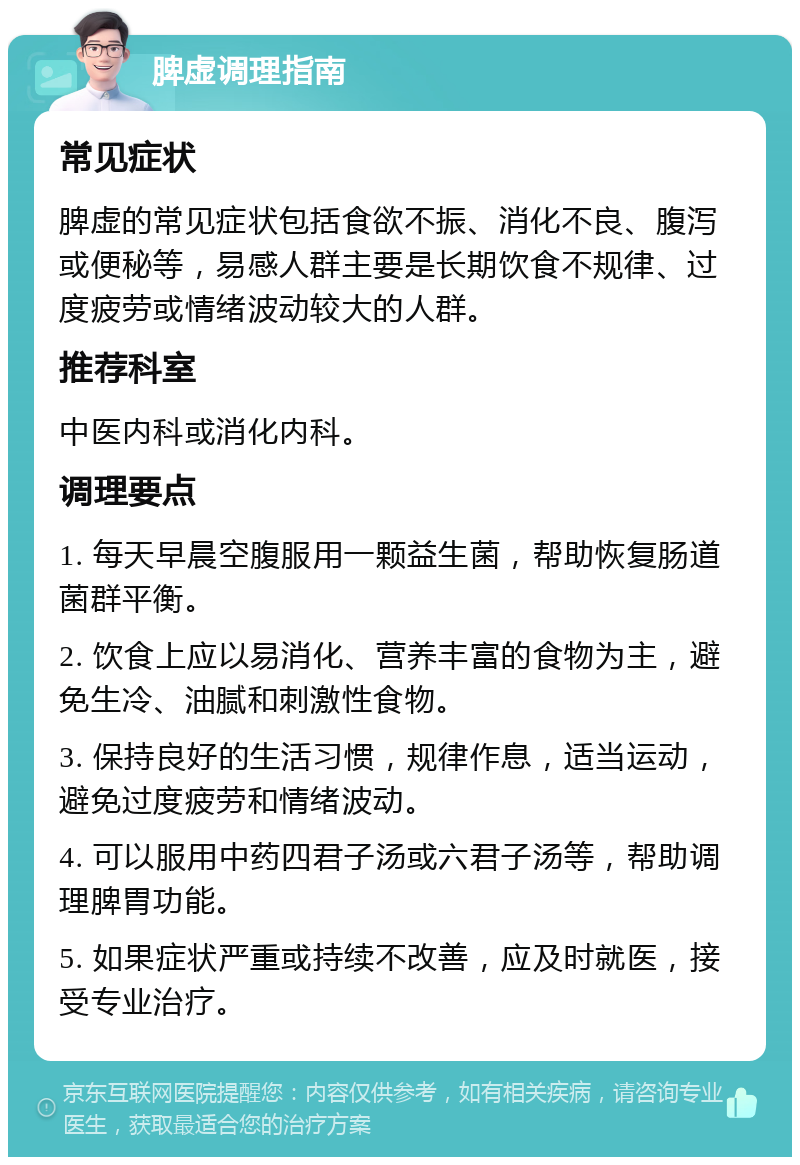 脾虚调理指南 常见症状 脾虚的常见症状包括食欲不振、消化不良、腹泻或便秘等，易感人群主要是长期饮食不规律、过度疲劳或情绪波动较大的人群。 推荐科室 中医内科或消化内科。 调理要点 1. 每天早晨空腹服用一颗益生菌，帮助恢复肠道菌群平衡。 2. 饮食上应以易消化、营养丰富的食物为主，避免生冷、油腻和刺激性食物。 3. 保持良好的生活习惯，规律作息，适当运动，避免过度疲劳和情绪波动。 4. 可以服用中药四君子汤或六君子汤等，帮助调理脾胃功能。 5. 如果症状严重或持续不改善，应及时就医，接受专业治疗。