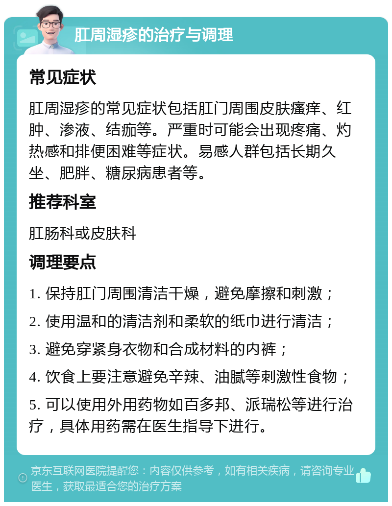 肛周湿疹的治疗与调理 常见症状 肛周湿疹的常见症状包括肛门周围皮肤瘙痒、红肿、渗液、结痂等。严重时可能会出现疼痛、灼热感和排便困难等症状。易感人群包括长期久坐、肥胖、糖尿病患者等。 推荐科室 肛肠科或皮肤科 调理要点 1. 保持肛门周围清洁干燥，避免摩擦和刺激； 2. 使用温和的清洁剂和柔软的纸巾进行清洁； 3. 避免穿紧身衣物和合成材料的内裤； 4. 饮食上要注意避免辛辣、油腻等刺激性食物； 5. 可以使用外用药物如百多邦、派瑞松等进行治疗，具体用药需在医生指导下进行。