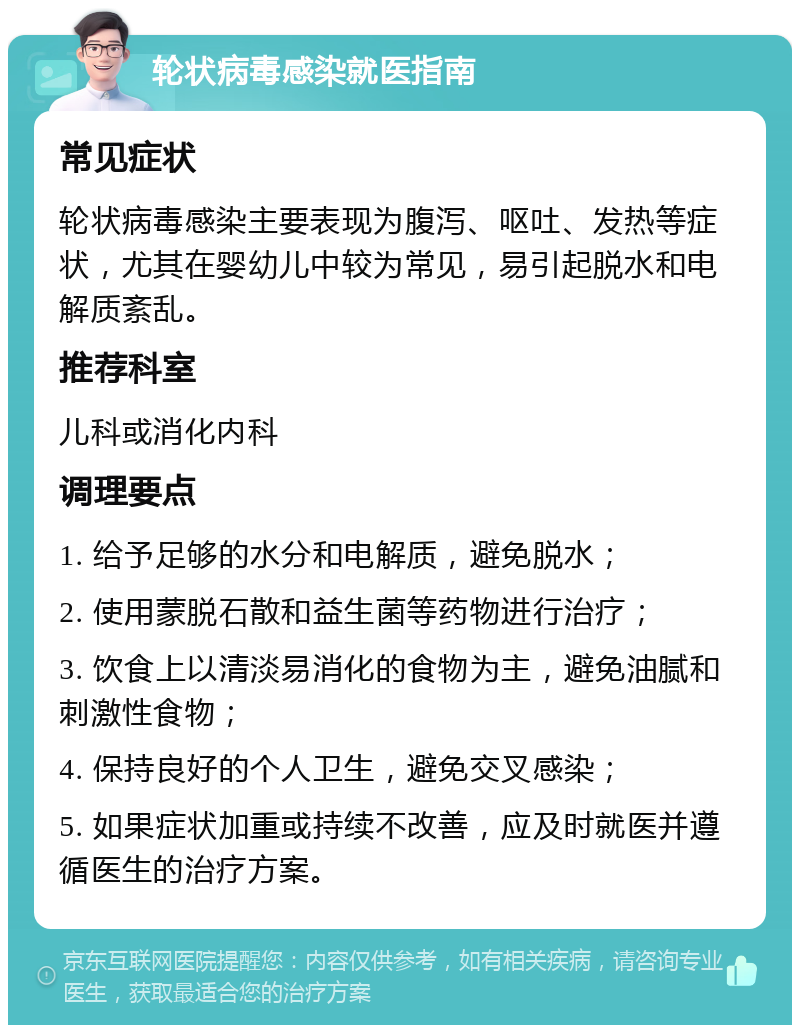 轮状病毒感染就医指南 常见症状 轮状病毒感染主要表现为腹泻、呕吐、发热等症状，尤其在婴幼儿中较为常见，易引起脱水和电解质紊乱。 推荐科室 儿科或消化内科 调理要点 1. 给予足够的水分和电解质，避免脱水； 2. 使用蒙脱石散和益生菌等药物进行治疗； 3. 饮食上以清淡易消化的食物为主，避免油腻和刺激性食物； 4. 保持良好的个人卫生，避免交叉感染； 5. 如果症状加重或持续不改善，应及时就医并遵循医生的治疗方案。