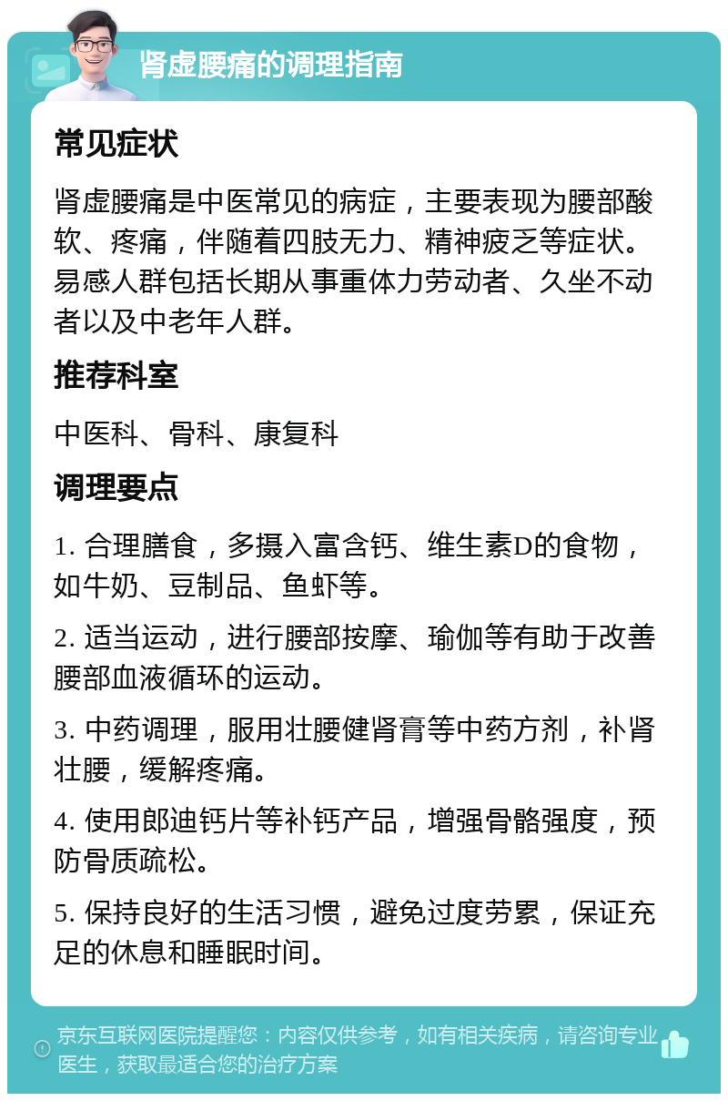 肾虚腰痛的调理指南 常见症状 肾虚腰痛是中医常见的病症，主要表现为腰部酸软、疼痛，伴随着四肢无力、精神疲乏等症状。易感人群包括长期从事重体力劳动者、久坐不动者以及中老年人群。 推荐科室 中医科、骨科、康复科 调理要点 1. 合理膳食，多摄入富含钙、维生素D的食物，如牛奶、豆制品、鱼虾等。 2. 适当运动，进行腰部按摩、瑜伽等有助于改善腰部血液循环的运动。 3. 中药调理，服用壮腰健肾膏等中药方剂，补肾壮腰，缓解疼痛。 4. 使用郎迪钙片等补钙产品，增强骨骼强度，预防骨质疏松。 5. 保持良好的生活习惯，避免过度劳累，保证充足的休息和睡眠时间。