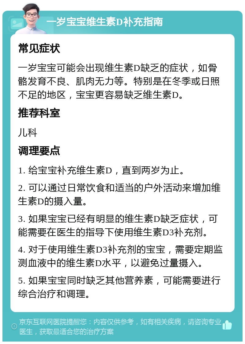 一岁宝宝维生素D补充指南 常见症状 一岁宝宝可能会出现维生素D缺乏的症状，如骨骼发育不良、肌肉无力等。特别是在冬季或日照不足的地区，宝宝更容易缺乏维生素D。 推荐科室 儿科 调理要点 1. 给宝宝补充维生素D，直到两岁为止。 2. 可以通过日常饮食和适当的户外活动来增加维生素D的摄入量。 3. 如果宝宝已经有明显的维生素D缺乏症状，可能需要在医生的指导下使用维生素D3补充剂。 4. 对于使用维生素D3补充剂的宝宝，需要定期监测血液中的维生素D水平，以避免过量摄入。 5. 如果宝宝同时缺乏其他营养素，可能需要进行综合治疗和调理。