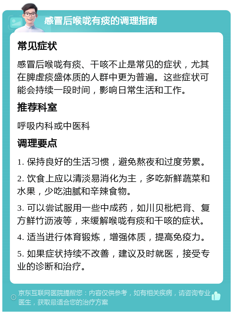 感冒后喉咙有痰的调理指南 常见症状 感冒后喉咙有痰、干咳不止是常见的症状，尤其在脾虚痰盛体质的人群中更为普遍。这些症状可能会持续一段时间，影响日常生活和工作。 推荐科室 呼吸内科或中医科 调理要点 1. 保持良好的生活习惯，避免熬夜和过度劳累。 2. 饮食上应以清淡易消化为主，多吃新鲜蔬菜和水果，少吃油腻和辛辣食物。 3. 可以尝试服用一些中成药，如川贝枇杷膏、复方鲜竹沥液等，来缓解喉咙有痰和干咳的症状。 4. 适当进行体育锻炼，增强体质，提高免疫力。 5. 如果症状持续不改善，建议及时就医，接受专业的诊断和治疗。