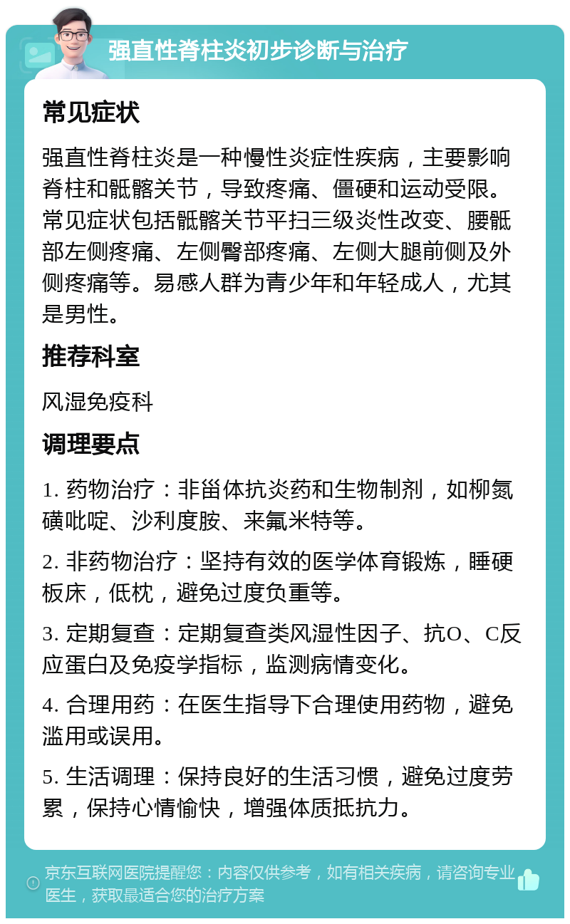 强直性脊柱炎初步诊断与治疗 常见症状 强直性脊柱炎是一种慢性炎症性疾病，主要影响脊柱和骶髂关节，导致疼痛、僵硬和运动受限。常见症状包括骶髂关节平扫三级炎性改变、腰骶部左侧疼痛、左侧臀部疼痛、左侧大腿前侧及外侧疼痛等。易感人群为青少年和年轻成人，尤其是男性。 推荐科室 风湿免疫科 调理要点 1. 药物治疗：非甾体抗炎药和生物制剂，如柳氮磺吡啶、沙利度胺、来氟米特等。 2. 非药物治疗：坚持有效的医学体育锻炼，睡硬板床，低枕，避免过度负重等。 3. 定期复查：定期复查类风湿性因子、抗O、C反应蛋白及免疫学指标，监测病情变化。 4. 合理用药：在医生指导下合理使用药物，避免滥用或误用。 5. 生活调理：保持良好的生活习惯，避免过度劳累，保持心情愉快，增强体质抵抗力。