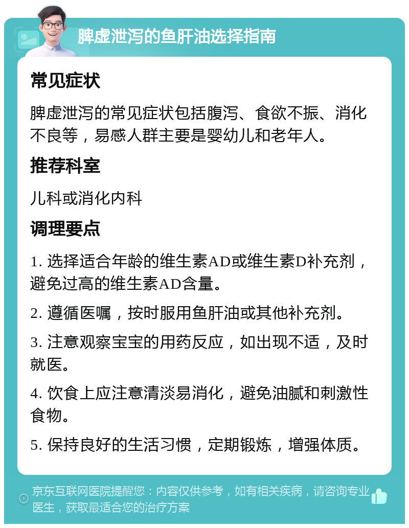 脾虚泄泻的鱼肝油选择指南 常见症状 脾虚泄泻的常见症状包括腹泻、食欲不振、消化不良等，易感人群主要是婴幼儿和老年人。 推荐科室 儿科或消化内科 调理要点 1. 选择适合年龄的维生素AD或维生素D补充剂，避免过高的维生素AD含量。 2. 遵循医嘱，按时服用鱼肝油或其他补充剂。 3. 注意观察宝宝的用药反应，如出现不适，及时就医。 4. 饮食上应注意清淡易消化，避免油腻和刺激性食物。 5. 保持良好的生活习惯，定期锻炼，增强体质。