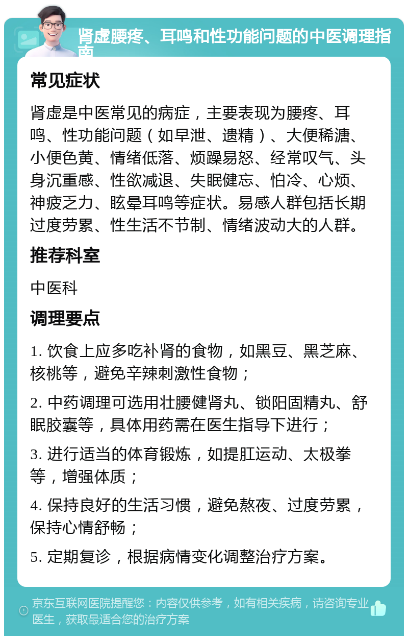 肾虚腰疼、耳鸣和性功能问题的中医调理指南 常见症状 肾虚是中医常见的病症，主要表现为腰疼、耳鸣、性功能问题（如早泄、遗精）、大便稀溏、小便色黄、情绪低落、烦躁易怒、经常叹气、头身沉重感、性欲减退、失眠健忘、怕冷、心烦、神疲乏力、眩晕耳鸣等症状。易感人群包括长期过度劳累、性生活不节制、情绪波动大的人群。 推荐科室 中医科 调理要点 1. 饮食上应多吃补肾的食物，如黑豆、黑芝麻、核桃等，避免辛辣刺激性食物； 2. 中药调理可选用壮腰健肾丸、锁阳固精丸、舒眠胶囊等，具体用药需在医生指导下进行； 3. 进行适当的体育锻炼，如提肛运动、太极拳等，增强体质； 4. 保持良好的生活习惯，避免熬夜、过度劳累，保持心情舒畅； 5. 定期复诊，根据病情变化调整治疗方案。