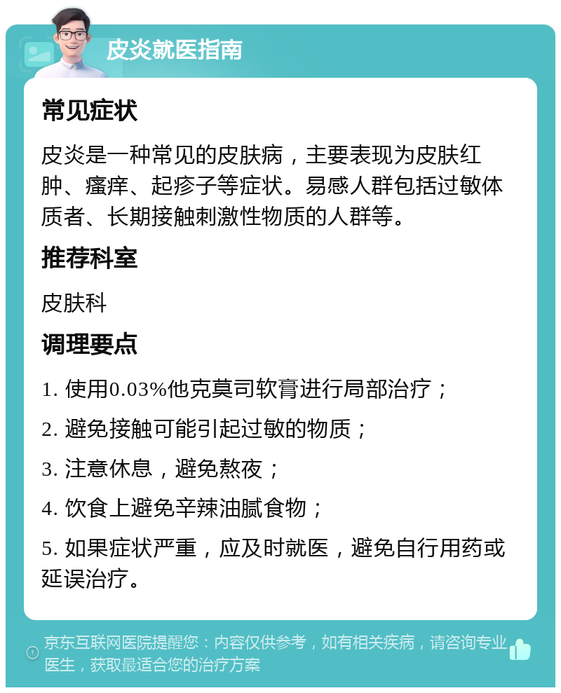 皮炎就医指南 常见症状 皮炎是一种常见的皮肤病，主要表现为皮肤红肿、瘙痒、起疹子等症状。易感人群包括过敏体质者、长期接触刺激性物质的人群等。 推荐科室 皮肤科 调理要点 1. 使用0.03%他克莫司软膏进行局部治疗； 2. 避免接触可能引起过敏的物质； 3. 注意休息，避免熬夜； 4. 饮食上避免辛辣油腻食物； 5. 如果症状严重，应及时就医，避免自行用药或延误治疗。