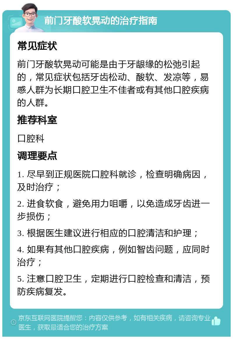 前门牙酸软晃动的治疗指南 常见症状 前门牙酸软晃动可能是由于牙龈缘的松弛引起的，常见症状包括牙齿松动、酸软、发凉等，易感人群为长期口腔卫生不佳者或有其他口腔疾病的人群。 推荐科室 口腔科 调理要点 1. 尽早到正规医院口腔科就诊，检查明确病因，及时治疗； 2. 进食软食，避免用力咀嚼，以免造成牙齿进一步损伤； 3. 根据医生建议进行相应的口腔清洁和护理； 4. 如果有其他口腔疾病，例如智齿问题，应同时治疗； 5. 注意口腔卫生，定期进行口腔检查和清洁，预防疾病复发。