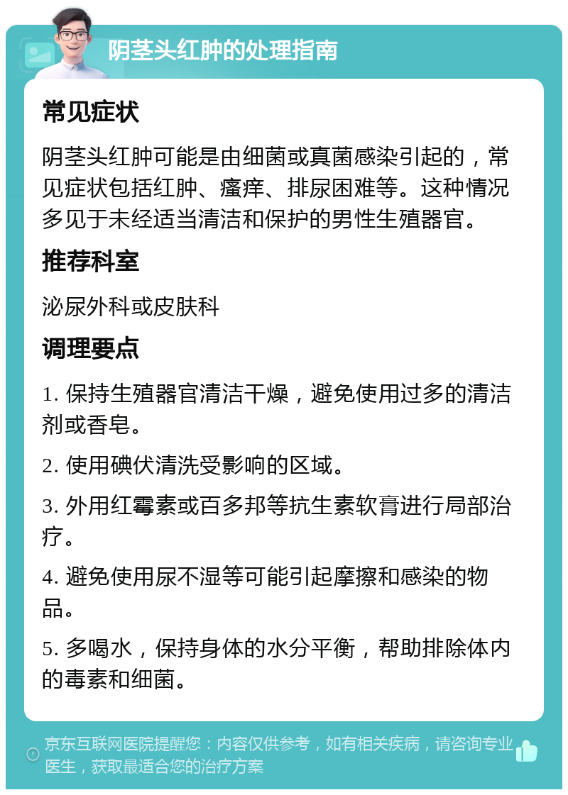 阴茎头红肿的处理指南 常见症状 阴茎头红肿可能是由细菌或真菌感染引起的，常见症状包括红肿、瘙痒、排尿困难等。这种情况多见于未经适当清洁和保护的男性生殖器官。 推荐科室 泌尿外科或皮肤科 调理要点 1. 保持生殖器官清洁干燥，避免使用过多的清洁剂或香皂。 2. 使用碘伏清洗受影响的区域。 3. 外用红霉素或百多邦等抗生素软膏进行局部治疗。 4. 避免使用尿不湿等可能引起摩擦和感染的物品。 5. 多喝水，保持身体的水分平衡，帮助排除体内的毒素和细菌。