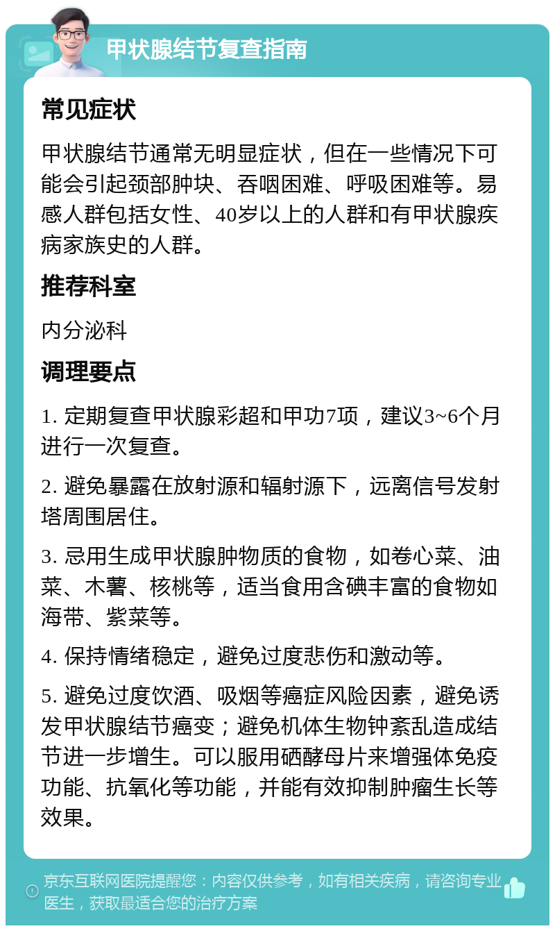 甲状腺结节复查指南 常见症状 甲状腺结节通常无明显症状，但在一些情况下可能会引起颈部肿块、吞咽困难、呼吸困难等。易感人群包括女性、40岁以上的人群和有甲状腺疾病家族史的人群。 推荐科室 内分泌科 调理要点 1. 定期复查甲状腺彩超和甲功7项，建议3~6个月进行一次复查。 2. 避免暴露在放射源和辐射源下，远离信号发射塔周围居住。 3. 忌用生成甲状腺肿物质的食物，如卷心菜、油菜、木薯、核桃等，适当食用含碘丰富的食物如海带、紫菜等。 4. 保持情绪稳定，避免过度悲伤和激动等。 5. 避免过度饮酒、吸烟等癌症风险因素，避免诱发甲状腺结节癌变；避免机体生物钟紊乱造成结节进一步增生。可以服用硒酵母片来增强体免疫功能、抗氧化等功能，并能有效抑制肿瘤生长等效果。