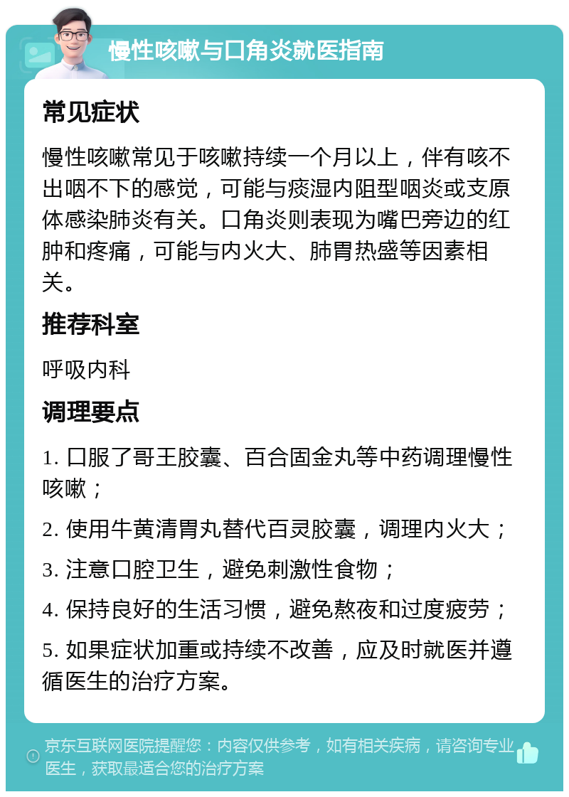 慢性咳嗽与口角炎就医指南 常见症状 慢性咳嗽常见于咳嗽持续一个月以上，伴有咳不出咽不下的感觉，可能与痰湿内阻型咽炎或支原体感染肺炎有关。口角炎则表现为嘴巴旁边的红肿和疼痛，可能与内火大、肺胃热盛等因素相关。 推荐科室 呼吸内科 调理要点 1. 口服了哥王胶囊、百合固金丸等中药调理慢性咳嗽； 2. 使用牛黄清胃丸替代百灵胶囊，调理内火大； 3. 注意口腔卫生，避免刺激性食物； 4. 保持良好的生活习惯，避免熬夜和过度疲劳； 5. 如果症状加重或持续不改善，应及时就医并遵循医生的治疗方案。